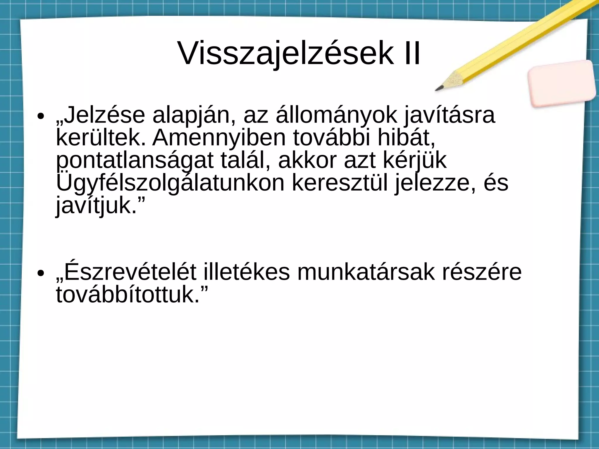 Visszajelzések II
● „Jelzése alapján, az állományok javításra
kerültek. Amennyiben további hibát,
pontatlanságat talál, akkor azt kérjük
Ügyfélszolgálatunkon keresztül jelezze, és
javítjuk.”
● „Észrevételét illetékes munkatársak részére
továbbítottuk.”
 