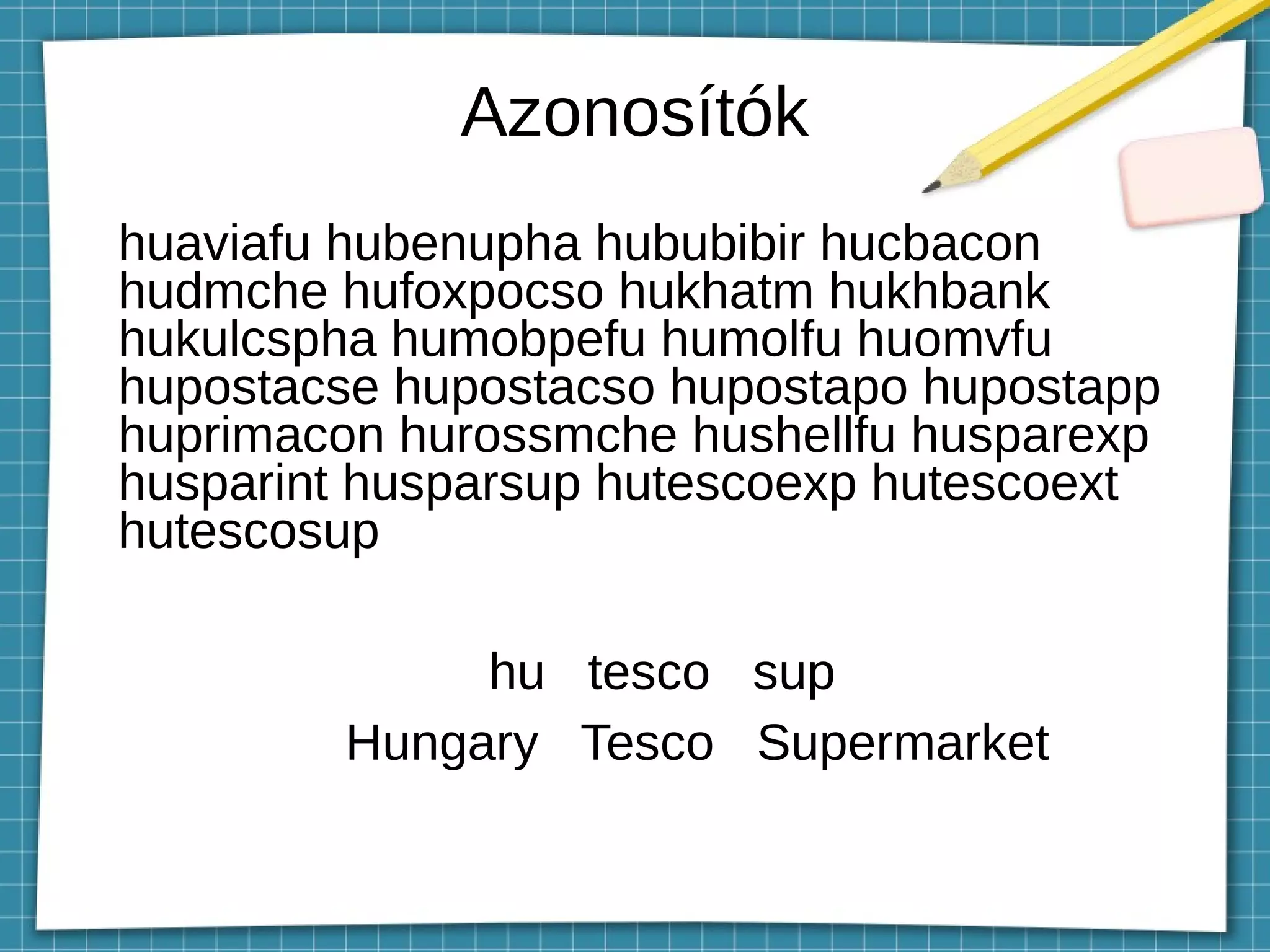 Azonosítók
huaviafu hubenupha hububibir hucbacon
hudmche hufoxpocso hukhatm hukhbank
hukulcspha humobpefu humolfu huomvfu
hupostacse hupostacso hupostapo hupostapp
huprimacon hurossmche hushellfu husparexp
husparint husparsup hutescoexp hutescoext
hutescosup
hu tesco sup
Hungary Tesco Supermarket
 