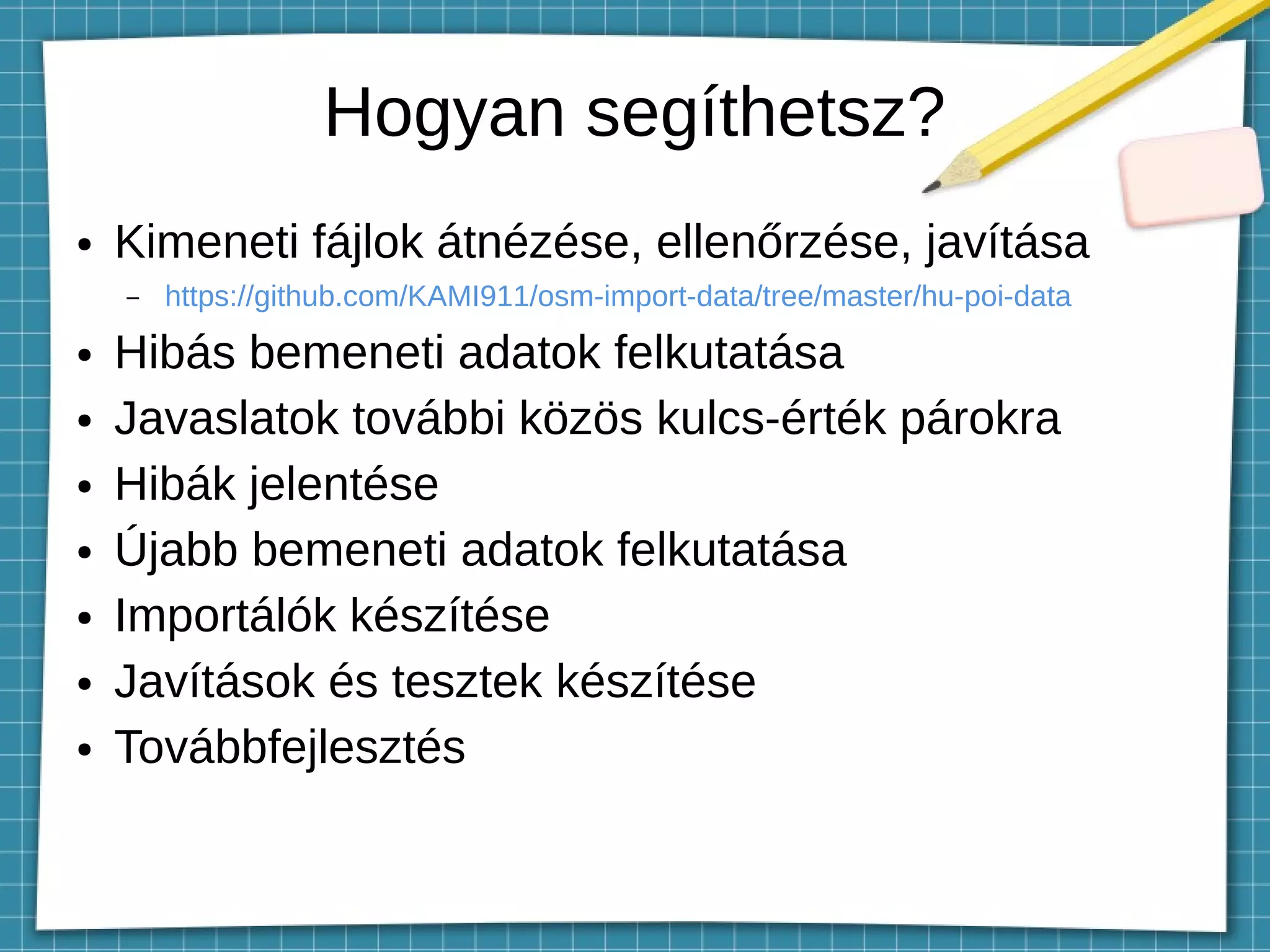 Hogyan segíthetsz?
● Kimeneti fájlok átnézése, ellenőrzése, javítása
– https://github.com/KAMI911/osm-import-data/tree/master/hu-poi-data
● Hibás bemeneti adatok felkutatása
● Javaslatok további közös kulcs-érték párokra
● Hibák jelentése
● Újabb bemeneti adatok felkutatása
● Importálók készítése
● Javítások és tesztek készítése
● Továbbfejlesztés
 