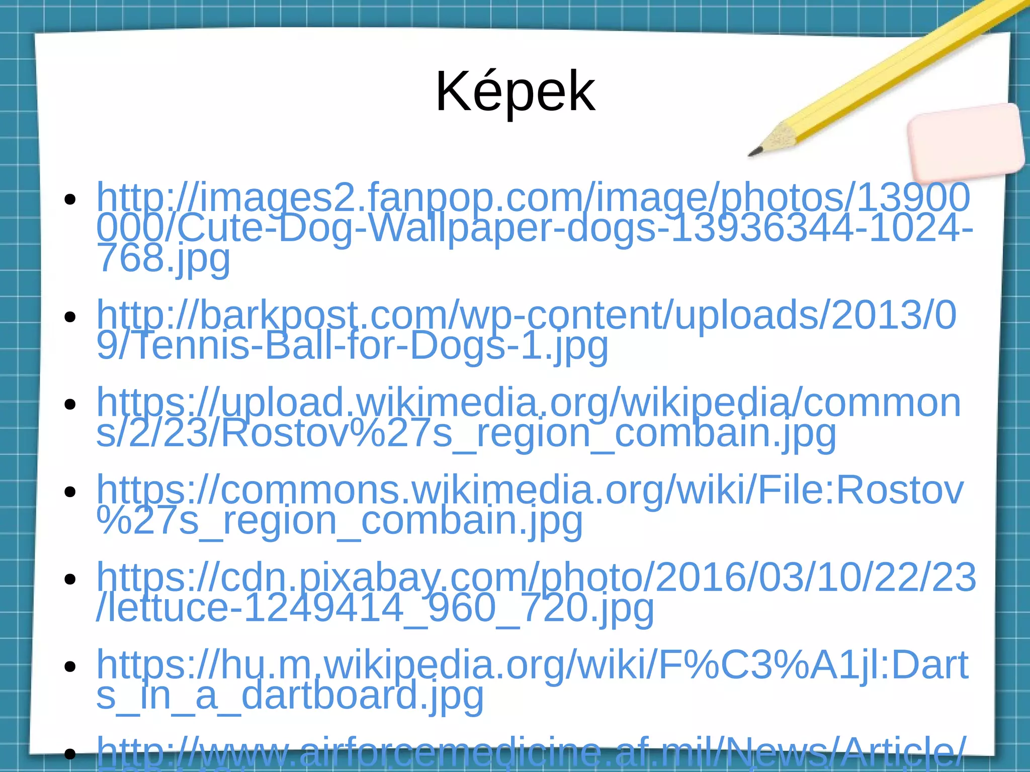 Képek
● http://images2.fanpop.com/image/photos/13900
000/Cute-Dog-Wallpaper-dogs-13936344-1024-
768.jpg
● http://barkpost.com/wp-content/uploads/2013/0
9/Tennis-Ball-for-Dogs-1.jpg
● https://upload.wikimedia.org/wikipedia/common
s/2/23/Rostov%27s_region_combain.jpg
● https://commons.wikimedia.org/wiki/File:Rostov
%27s_region_combain.jpg
● https://cdn.pixabay.com/photo/2016/03/10/22/23
/lettuce-1249414_960_720.jpg
● https://hu.m.wikipedia.org/wiki/F%C3%A1jl:Dart
s_in_a_dartboard.jpg
● http://www.airforcemedicine.af.mil/News/Article/
 