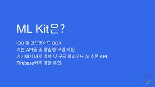 ML Kit은?
iOS 및 안드로이드 SDK
기본 API들 및 맞춤형 모델 지원
기기에서 바로 실행 및 구글 클라우드 AI 추론 API
Firebase와의 강한 통합
 