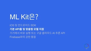ML Kit은?
iOS 및 안드로이드 SDK
기본 API들 및 맞춤형 모델 지원
기기에서 바로 실행 또는 구글 클라우드 AI 추론 API
Firebase와의 강한 통합
 