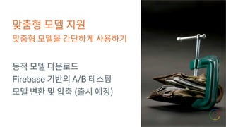 맞춤형 모델 지원
맞춤형 모델을 간단하게 사용하기
동적 모델 다운로드
Firebase 기반의 A/B 테스팅
모델 변환 및 압축 (출시 예정)
 