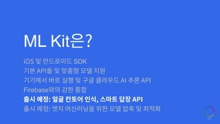 ML Kit은?
iOS 및 안드로이드 SDK
기본 API들 및 맞춤형 모델 지원
기기에서 바로 실행 및 구글 클라우드 AI 추론 API
Firebase와의 강한 통합
출시 예정: 얼굴 칸토어 인식, 스마트 답장 API
출시 예정: 엣지 머신러닝을 위한 모델 압축 및 최적화
 