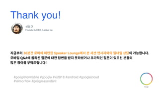 #googleformobile #google #io2018 #android #googlecloud
#tensorflow #googleassistant
Thank you!
신정규
Founder & CEO, Lablup Inc.
지금부터 30분간 로비에 마련된 Speaker Lounge에서 본 세션 연사자와의 일대일 상담이 가능합니다.
모바일 Q&A에 올리신 질문에 대한 답변을 받지 못하셨거나 추가적인 질문이 있으신 분들의
많은 참여를 부탁드립니다!
 