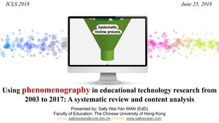 Using phenomenography in educational technology research from
2003 to 2017: A systematic review and content analysis
Presented by: Sally Wai-Yan WAN (EdD)
Faculty of Education, The Chinese University of Hong Kong
Email: sallywywan@cuhk.edu.hk Website: www.sallywywan.com
ICLS 2018 June 25, 2018
 