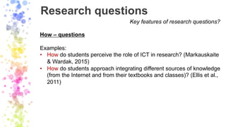 Research questions
Key features of research questions?
How – questions
Examples:
• How do students perceive the role of IC...