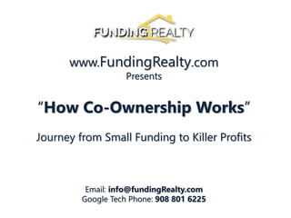 www.FundingRealty.com
Presents
“How Co-Ownership Works”
Journey from Small Funding to Killer Profits
Email: info@fundingRealty.com
Google Tech Phone: 908 801 6225
 