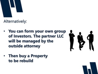 Alternatively:
• You can form your own group
of Investors. The partner LLC
will be managed by the
outside attorney
• Then buy a Property
to be rebuild
 