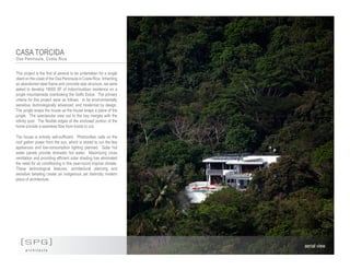CASA TORCIDA
Osa Peninsula, Costa Rica
[SPG]
a r c h i t e c t s
aerial view
This project is the first of several to be undertaken for a single
client on the coast of the Osa Peninsula in Costa Rica. Inheriting
an abandoned steel frame and concrete slab structure, we were
asked to develop 18000 SF of indoor/outdoor residence on a
jungle mountainside overlooking the Golfo Dulce. The primary
criteria for this project were as follows: to be environmentally
sensitive, technologically advanced, and modernist by design.
The jungle wraps the house as the house wraps a piece of the
jungle. The spectacular view out to the bay merges with the
infinity pool. The flexible edges of the enclosed portion of the
home provide a seamless flow from inside to out.
The house is entirely self-sufficient. Photovoltaic cells on the
roof gather power from the sun, which is stored to run the few
appliances and low-consumption lighting planned. Solar hot
water panels provide domestic hot water. Maximizing cross
ventilation and providing efficient solar shading has eliminated
the need for air conditioning in this year-round tropical climate.
These technological features, architectural planning and
sensitive detailing create an indigenous yet distinctly modern
piece of architecture.
 