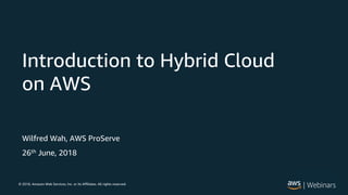 © 2018, Amazon Web Services, Inc. or its Affiliates. All rights reserved.
Wilfred Wah, AWS ProServe
26th June, 2018
Introduction to Hybrid Cloud
on AWS
 