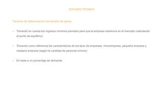 ESTUDIO TÉCNICO
Factores de determinación del tamaño de planta
- Tomando en cuenta los ingresos mínimos previstos para que la empresa sobreviva en el mercado (calculando
el punto de equilibrio)
- Tomando como referencia las características de los tipos de empresas: microempresa, pequeña empresa y
mediana empresa (según la cantidad de personal mínimo)
- En base a un porcentaje de demanda
 