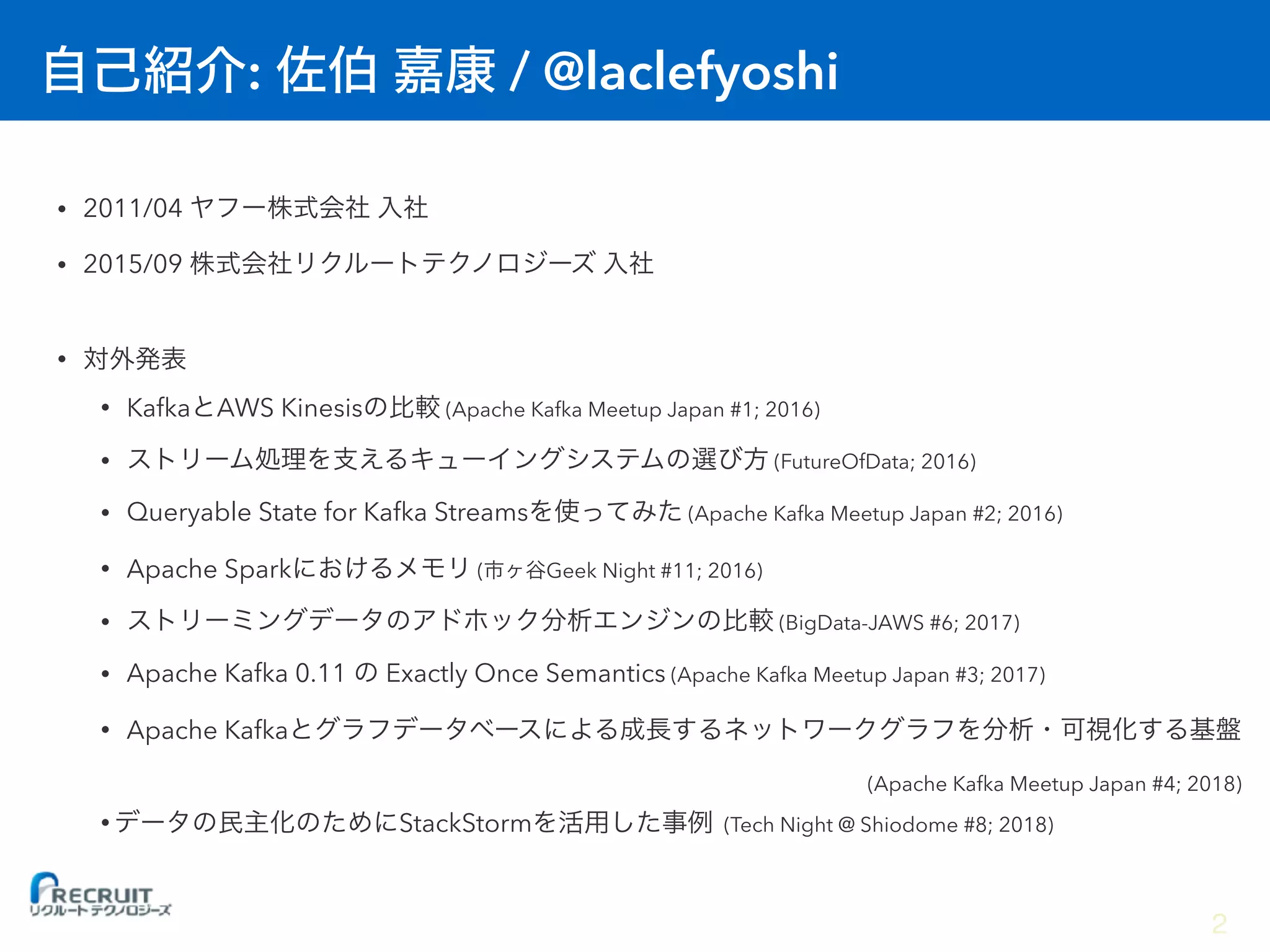 : / @laclefyoshi
• 2011/04
• 2015/09
•
• Kafka AWS Kinesis (Apache Kafka Meetup Japan #1; 2016)
• (FutureOfData; 2016)
• Queryable State for Kafka Streams (Apache Kafka Meetup Japan #2; 2016)
• Apache Spark ( Geek Night #11; 2016)
• (BigData-JAWS #6; 2017)
• Apache Kafka 0.11 Exactly Once Semantics (Apache Kafka Meetup Japan #3; 2017)
• Apache Kafka  
(Apache Kafka Meetup Japan #4; 2018)
• StackStorm (Tech Night @ Shiodome #8; 2018)
2
 