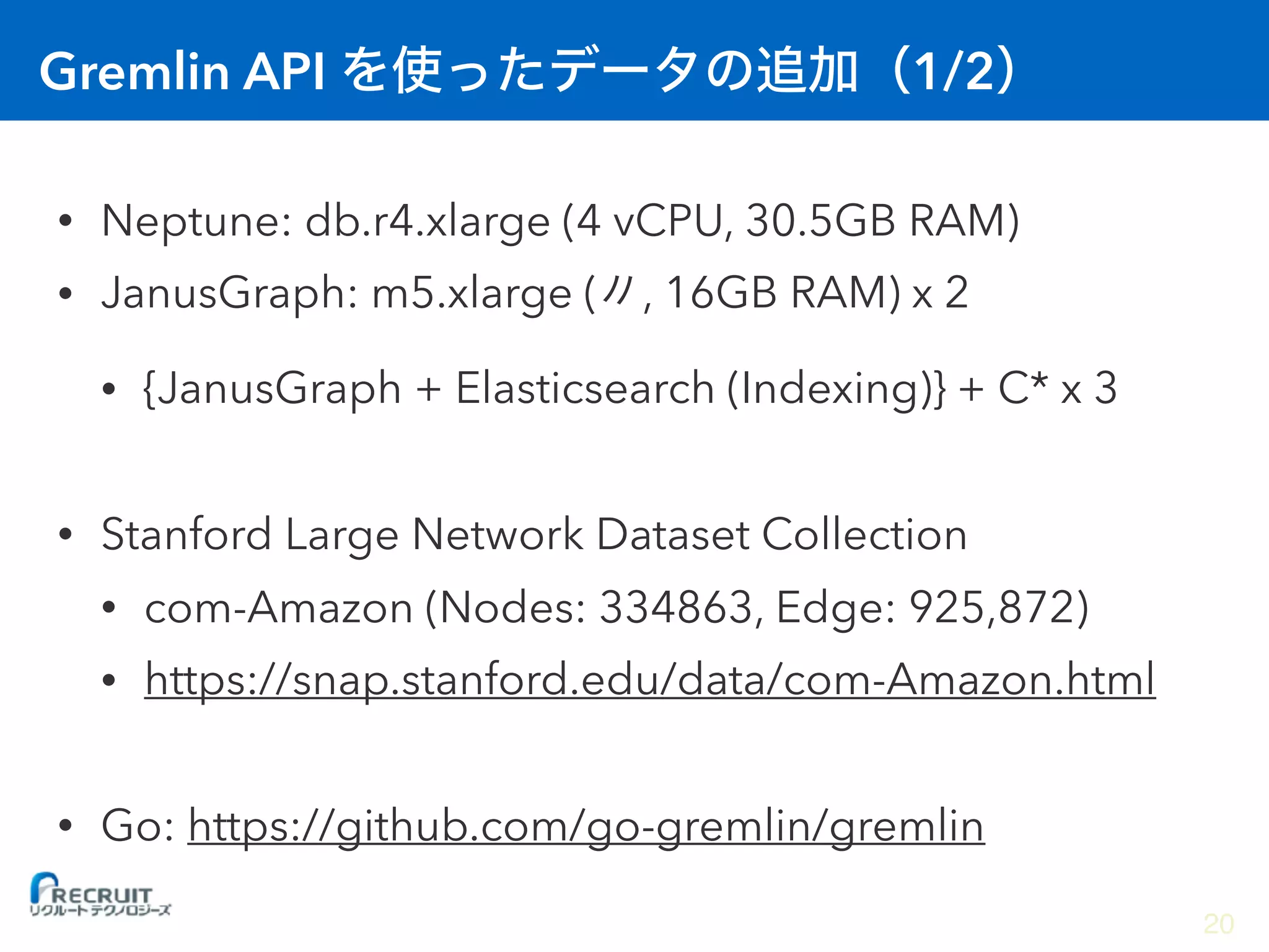 Gremlin API 1/2
• Neptune: db.r4.xlarge (4 vCPU, 30.5GB RAM)
• JanusGraph: m5.xlarge ( , 16GB RAM) x 2
• {JanusGraph + Elasticsearch (Indexing)} + C* x 3
• Stanford Large Network Dataset Collection
• com-Amazon (Nodes: 334863, Edge: 925,872)
• https://snap.stanford.edu/data/com-Amazon.html
• Go: https://github.com/go-gremlin/gremlin
20
 