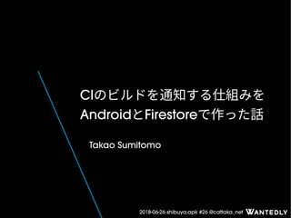 2018-06-26 shibuya.apk #26 @cattaka_net
CIのビルドを通知する仕組みを
AndroidとFirestoreで作った話
Takao Sumitomo
 