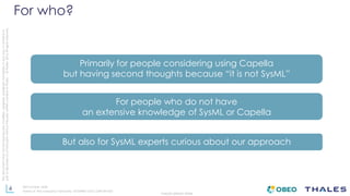 4
THALES GROUP OPEN
Thisdocumentmaynotbereproduced,modified,adapted,published,translated,inanyway,inwholeorin
partordisclosedtoathirdpartywithoutthepriorwrittenconsentofThales-©Thales2015Allrightsreserved.
Ref number- date
Name of the company/ Template : 87204467-DOC-GRP-EN-002
For who?
Primarily for people considering using Capella
but having second thoughts because “it is not SysML”
For people who do not have
an extensive knowledge of SysML or Capella
But also for SysML experts curious about our approach
 