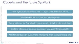 74
THALES GROUP OPEN
Thisdocumentmaynotbereproduced,modified,adapted,published,translated,inanyway,inwholeorin
partordisclosedtoathirdpartywithoutthepriorwrittenconsentofThales-©Thales2015Allrightsreserved.
Ref number- date
Name of the company/ Template : 87204467-DOC-GRP-EN-002
Capella and the future SysMLv2
(Too) light participation to the SST SysMLv2 submission team
Provide feedback to the submission group
The goal is not for Capella to become a SysMLv2 implementation
Seeking alignment on core concepts to ease interoperability
API standardization even more interesting than in imports/exports
 