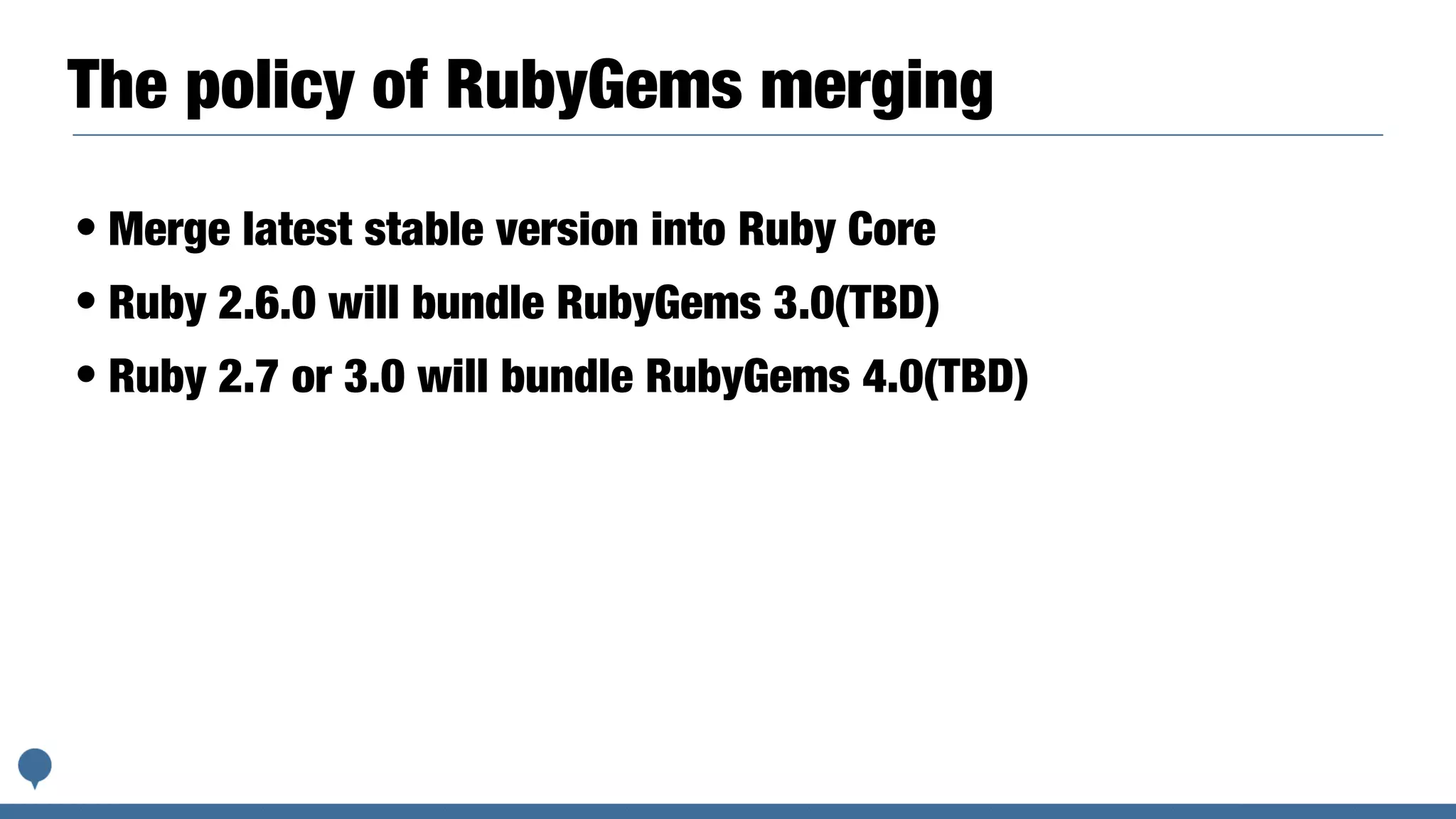 The policy of RubyGems merging
• Merge latest stable version into Ruby Core
• Ruby 2.6.0 will bundle RubyGems 3.0(TBD)
• Ruby 2.7 or 3.0 will bundle RubyGems 4.0(TBD)
 