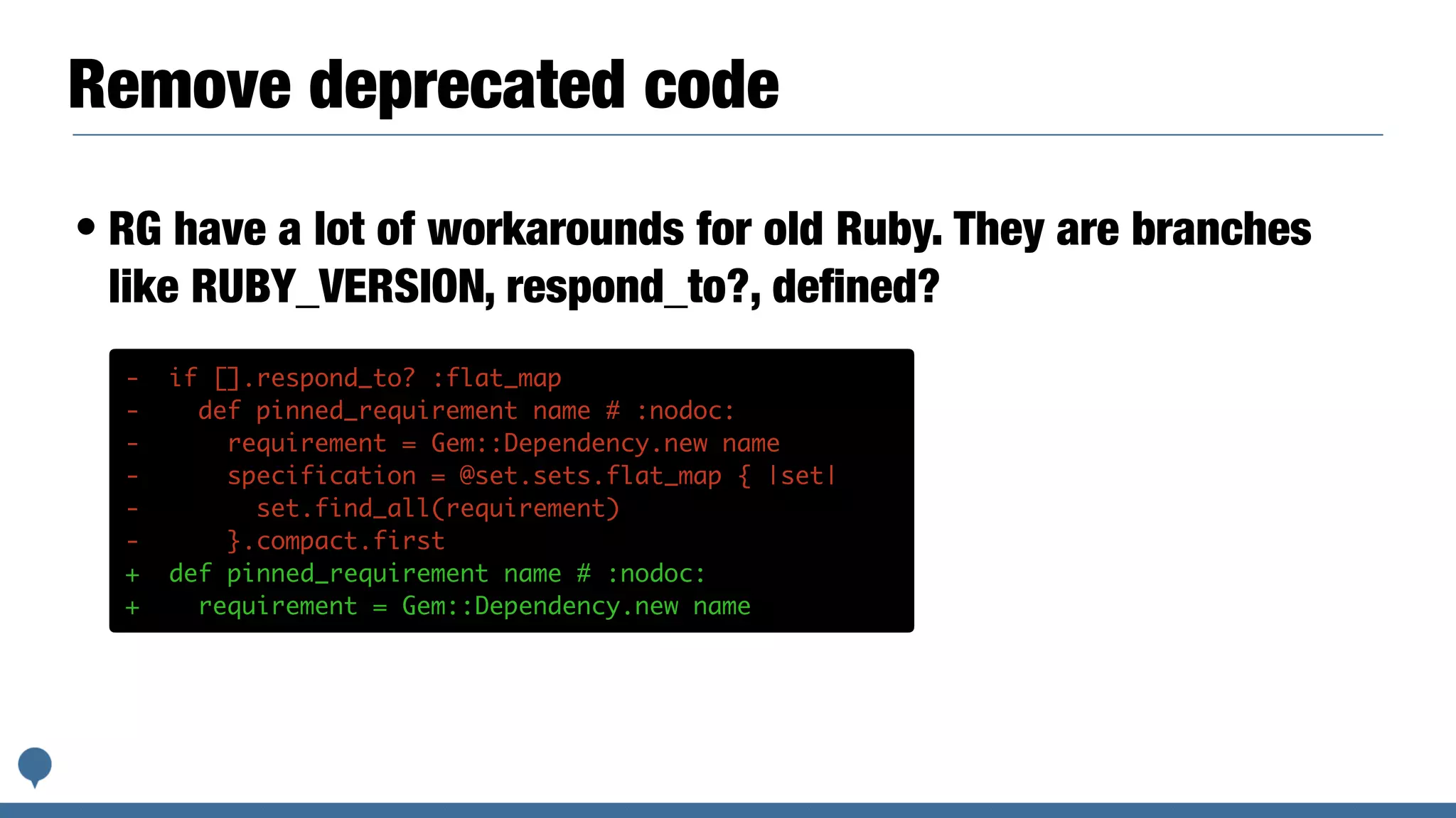 Remove deprecated code
• RG have a lot of workarounds for old Ruby. They are branches
like RUBY_VERSION, respond_to?, deﬁned?
- if [].respond_to? :flat_map
- def pinned_requirement name # :nodoc:
- requirement = Gem::Dependency.new name
- specification = @set.sets.flat_map { |set|
- set.find_all(requirement)
- }.compact.first
+ def pinned_requirement name # :nodoc:
+ requirement = Gem::Dependency.new name
 