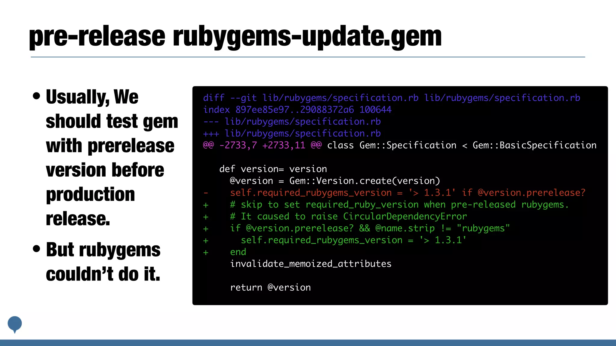 pre-release rubygems-update.gem
• Usually, We
should test gem
with prerelease
version before
production
release.
• But rubygems
couldn’t do it.
diff --git lib/rubygems/specification.rb lib/rubygems/specification.rb
index 897ee85e97..29088372a6 100644
--- lib/rubygems/specification.rb
+++ lib/rubygems/specification.rb
@@ -2733,7 +2733,11 @@ class Gem::Specification < Gem::BasicSpecification
def version= version
@version = Gem::Version.create(version)
- self.required_rubygems_version = '> 1.3.1' if @version.prerelease?
+ # skip to set required_ruby_version when pre-released rubygems.
+ # It caused to raise CircularDependencyError
+ if @version.prerelease? && @name.strip != "rubygems"
+ self.required_rubygems_version = '> 1.3.1'
+ end
invalidate_memoized_attributes
return @version
 