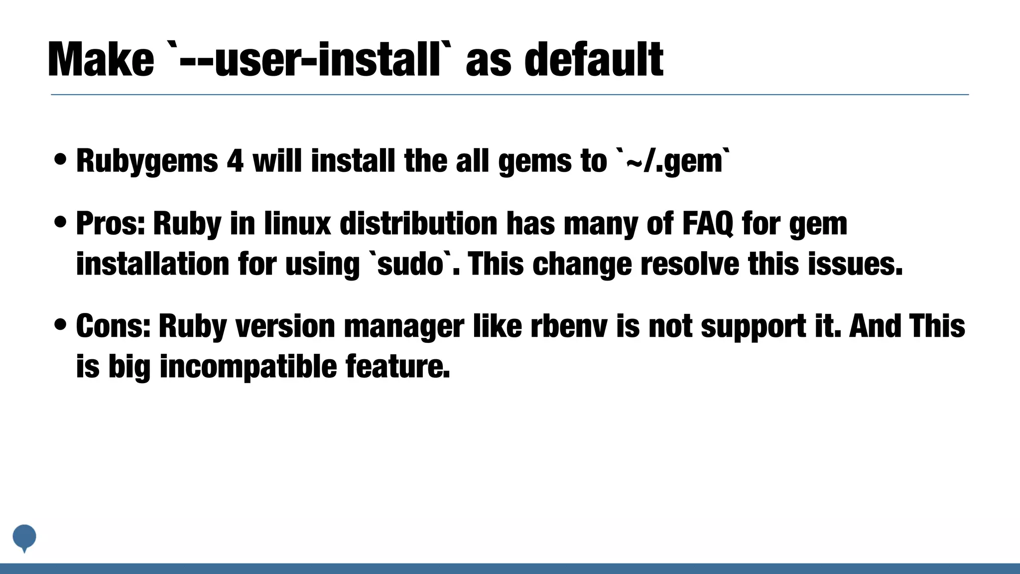 Make `--user-install` as default
• Rubygems 4 will install the all gems to `~/.gem`
• Pros: Ruby in linux distribution has many of FAQ for gem
installation for using `sudo`. This change resolve this issues.
• Cons: Ruby version manager like rbenv is not support it. And This
is big incompatible feature.
 
