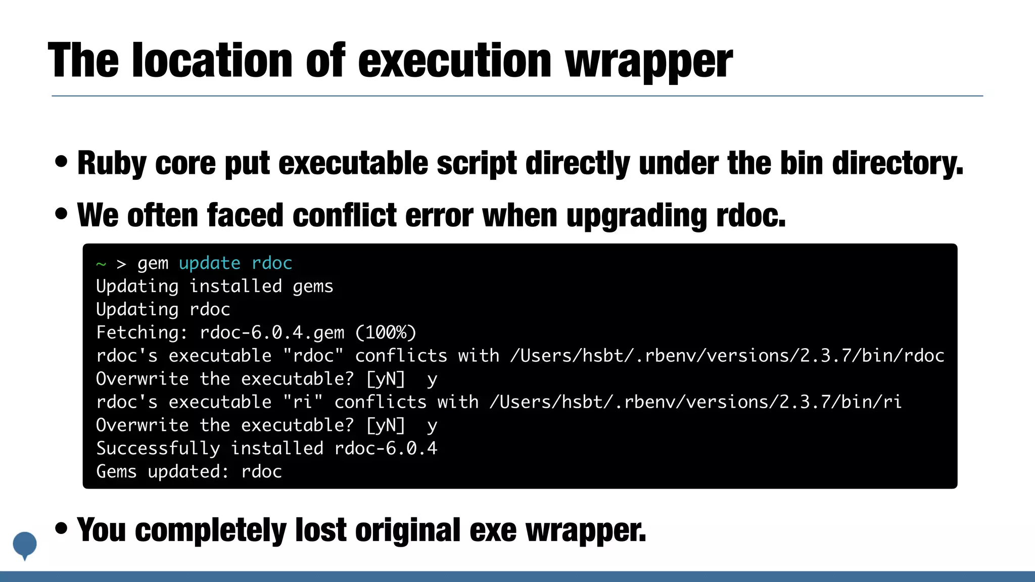 The location of execution wrapper
• Ruby core put executable script directly under the bin directory.
• We often faced conﬂict error when upgrading rdoc.
• You completely lost original exe wrapper.
~ > gem update rdoc
Updating installed gems
Updating rdoc
Fetching: rdoc-6.0.4.gem (100%)
rdoc's executable "rdoc" conflicts with /Users/hsbt/.rbenv/versions/2.3.7/bin/rdoc
Overwrite the executable? [yN] y
rdoc's executable "ri" conflicts with /Users/hsbt/.rbenv/versions/2.3.7/bin/ri
Overwrite the executable? [yN] y
Successfully installed rdoc-6.0.4
Gems updated: rdoc
 