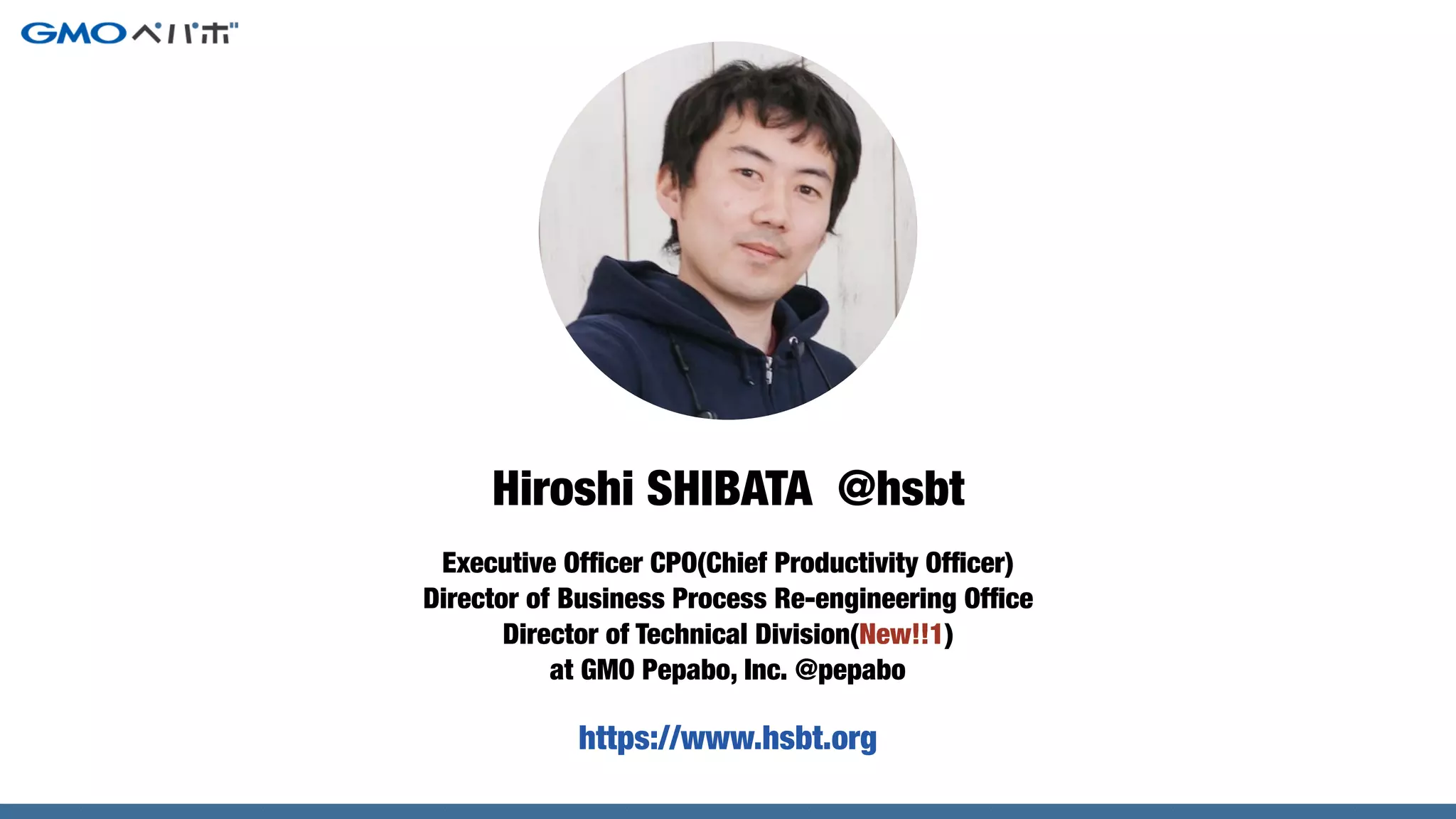 Executive Ofﬁcer CPO(Chief Productivity Ofﬁcer)
Director of Business Process Re-engineering Ofﬁce
Director of Technical Division(New!!1)
at GMO Pepabo, Inc. @pepabo
Hiroshi SHIBATA @hsbt
https://www.hsbt.org
 