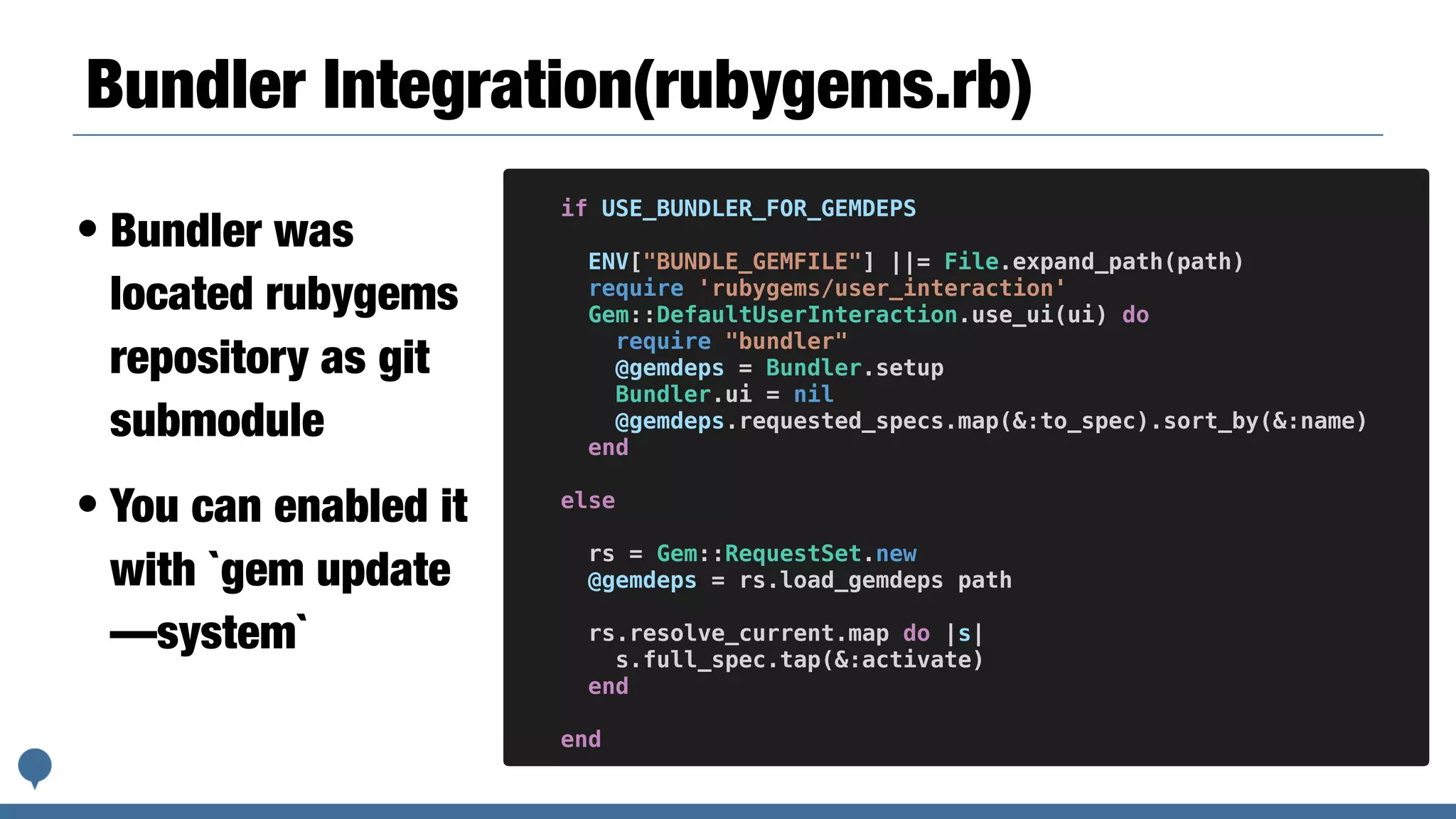 Bundler Integration(rubygems.rb)
• Bundler was
located rubygems
repository as git
submodule
• You can enabled it
with `gem update
—system`
if USE_BUNDLER_FOR_GEMDEPS
ENV["BUNDLE_GEMFILE"] ||= File.expand_path(path)
require 'rubygems/user_interaction'
Gem::DefaultUserInteraction.use_ui(ui) do
require "bundler"
@gemdeps = Bundler.setup
Bundler.ui = nil
@gemdeps.requested_specs.map(&:to_spec).sort_by(&:name)
end
else
rs = Gem::RequestSet.new
@gemdeps = rs.load_gemdeps path
rs.resolve_current.map do |s|
s.full_spec.tap(&:activate)
end
end
 