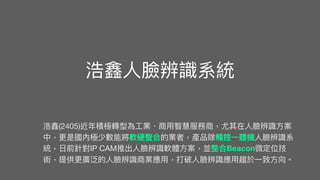 浩鑫
人
臉辨識系統
浩鑫(2405)近年積極轉型為
工
業、商
用
智慧服務商，尤其在
人
臉辨識
方
案
中，更是國內極少數能將軟硬整合的業者，產品除觸控
一
體機
人
臉辨識系
統，
日
前針對IP CAM推出
人
臉辨識軟體
方
案，並整合Beacon微定位技
術，提供更廣泛的
人
臉辨識商業應
用
，打破
人
臉辨識應
用
趨於
一
致
方
向。
 