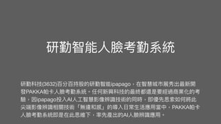 研勤智能
人
臉考勤系統
研勤科技(3632)百分百持股的研勤智能ipapago，在智慧城市展秀出最新開
發PAKKA帕卡
人
臉考勤系統。任何新興科技的最終都還是要經過商業化的考
驗，因ipapago投入AI
人
工
智慧影像辨識技術的同時，即優先思索如何將此
尖端影像辨識相關技術「無違和感」的導入
日
常
生
活應
用
當中，PAKKA帕卡
人
臉考勤系統即是在此思維下，率先產出的AI
人
臉辨識應
用
。
 