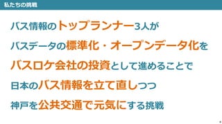 4
私たちの挑戦
バス情報のトップランナー3人が
バスデータの標準化・オープンデータ化を
バスロケ会社の投資として進めることで
日本のバス情報を立て直しつつ
神戸を公共交通で元気にする挑戦
 