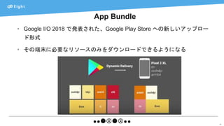 App Bundle
50
• Google I/O 2018 で発表された、Google Play Store への新しいアップロー
ド形式
• その端末に必要なリソースのみをダウンロードできるようになる
 