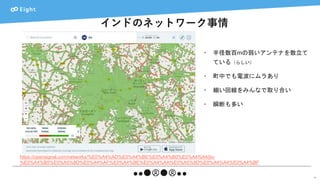 インドのネットワーク事情
15
• 半径数百mの弱いアンテナを数立て
ている（らしい）
• 町中でも電波にムラあり
• 細い回線をみんなで取り合い
• 瞬断も多い
https://opensignal.com/networks/%E0%A4%AD%E0%A4%BE%E0%A4%B0%E0%A4%A4/jio-
%E0%A4%B5%E0%A5%8D%E0%A4%AF%E0%A4%BE%E0%A4%AA%E0%A5%8D%E0%A4%A4%E0%A4%BF
 