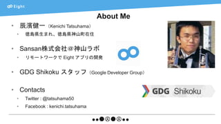 About Me
• 辰濱健一（Kenichi Tatsuhama）
• 徳島県生まれ、徳島県神山町在住
• Sansan株式会社＠神山ラボ
• リモートワークで Eight アプリの開発
• GDG Shikoku スタッフ（Google Developer Group）
• Contacts
• Twitter : @tatsuhama50
• Facebook : kenichi.tatsuhama
 