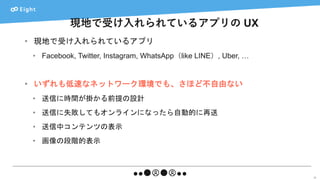 現地で受け入れられているアプリの UX
22
• 現地で受け入れられているアプリ
• Facebook, Twitter, Instagram, WhatsApp（like LINE）, Uber, …
• いずれも低速なネットワーク環境でも、さほど不自由ない
• 送信に時間が掛かる前提の設計
• 送信に失敗してもオンラインになったら自動的に再送
• 送信中コンテンツの表示
• 画像の段階的表示
 