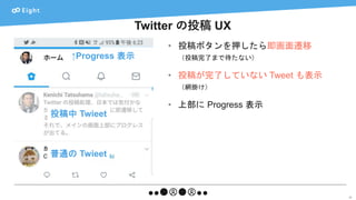 Twitter の投稿 UX
23
• 投稿ボタンを押したら即画面遷移
（投稿完了まで待たない）
• 投稿が完了していない Tweet も表示
（網掛け）
• 上部に Progress 表示
↑Progress 表示
投稿中 Twieet
普通の Twieet
 