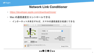 Network Link Conditioner
40
• https://developer.apple.com/download/more/
• Mac の通信速度をコントロールできる
• インターネット共有をすれば、スマホの通信速度を低速にできる
 