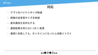 対応
47
• アプリのバイナリサイズ削減
• 画像の送受信サイズを削減
• 直列通信を並列化する
• 通信結果を待たない UX に変更
• 通信に失敗しても、オンラインになったら自動リトライ
 