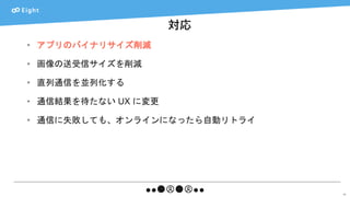 対応
48
• アプリのバイナリサイズ削減
• 画像の送受信サイズを削減
• 直列通信を並列化する
• 通信結果を待たない UX に変更
• 通信に失敗しても、オンラインになったら自動リトライ
 