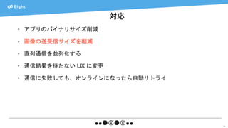 対応
51
• アプリのバイナリサイズ削減
• 画像の送受信サイズを削減
• 直列通信を並列化する
• 通信結果を待たない UX に変更
• 通信に失敗しても、オンラインになったら自動リトライ
 