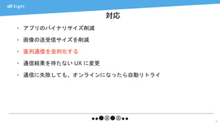 対応
53
• アプリのバイナリサイズ削減
• 画像の送受信サイズを削減
• 直列通信を並列化する
• 通信結果を待たない UX に変更
• 通信に失敗しても、オンラインになったら自動リトライ
 