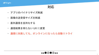 対応
57
• アプリのバイナリサイズ削減
• 画像の送受信サイズを削減
• 直列通信を並列化する
• 通信結果を待たない UX に変更
• 通信に失敗しても、オンラインになったら自動リトライ
 