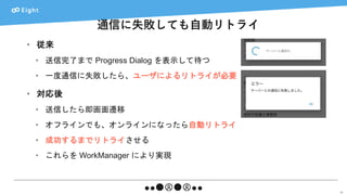通信に失敗しても自動リトライ
58
• 従来
• 送信完了まで Progress Dialog を表示して待つ
• 一度通信に失敗したら、ユーザによるリトライが必要
• 対応後
• 送信したら即画面遷移
• オフラインでも、オンラインになったら自動リトライ
• 成功するまでリトライさせる
• これらを WorkManager により実現
 