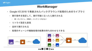 WorkManager
59
• Google I/O 2018 で発表されたバックグラウンド処理のためのライブラリ
• 実行条件を指定して、実行可能になったら実行される
• 例）オンライン、充電中、バッテリーが少ない
• リトライ設定も容易
• 並列で実行される
• 処理のチェーンや複数処理の結果の待ち合わせもできる
 