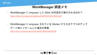 WorkManager 調査メモ
60
• WorkManager に enqueue した Work は何並列で実行されるのか？
https://qiita.com/tatsuhama/items/83af70d57a1e7b9c9a21
• WorkManager に enqueue されている Worker クラスをアプリのアップ
デート時にリネームした場合の挙動
https://qiita.com/tatsuhama/items/0b8d190665cd632f798f
 