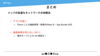 まとめ
65
インドの低速なネットワークの攻略法
• アプリを軽く
→ Flavor による機能整理・画像のWebp 化・App Bundle 対応
• 通信結果を待たない UX に
→ 機内モードによる UX 確認を！
 