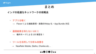 まとめ
66
インドの低速なネットワークの攻略法
• アプリを軽く
→ Flavor による機能整理・画像のWebp 化・App Bundle 対応
• 通信結果を待たない UX に
→ 機内モードによる UX 確認を！
• ツールを活用して分析＆改善を
→ NewRelic Mobile, Stetho, Charles etc…
 