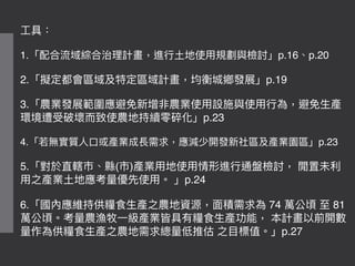 ⼯工具：
1.「配合流域綜合治理理計畫，進⾏行行⼟土地使⽤用規劃與檢討」p.16、p.20
2.「擬定都會區域及特定區域計畫，均衡城鄉發展」p.19
3.「農業發展範圍應避免新增非農業使⽤用設施與使⽤用⾏行行為，避免⽣生產
環境遭受破壞⽽而致使農地持續零碎化」p.23
4.「若若無實質⼈人⼝口或產業成長需求，應減少開發新社區及產業園區」p.23
5.「對於直轄市、縣(市)產業⽤用地使⽤用情形進⾏行行通盤檢討， 閒置未利利
⽤用之產業⼟土地應考量量優先使⽤用。 」p.24
6.「國內應維持供糧食⽣生產之農地資源，⾯面積需求為 74 萬公頃 ⾄至 81
萬公頃。考量量農漁牧⼀一級產業皆具有糧食⽣生產功能， 本計畫以前開數
量量作為供糧食⽣生產之農地需求總量量低推估 之⽬目標值。」p.27
 