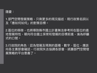 隱憂：
1.部⾨門空間發展策略略，只剩更更多的現況描述、現⾏行行政策名詞以
及「應如何如何」的對策⽬目標。
2.區位的移除，也將導致縣市國⼟土計畫無法參參考所在區位的適
地發展特性，朝向符合國⼟土保育和發展的⽬目標前進，淪淪為呼籲
式的⼝口號。
3.⾏行行政院的⾓角⾊色：認為發展及預測的⾯面積、數字、區位，應該
向各主責部會確認，⾏行行政院失去協調各部會、統籌部⾨門空間發
展策略略的平台意義了了。
 