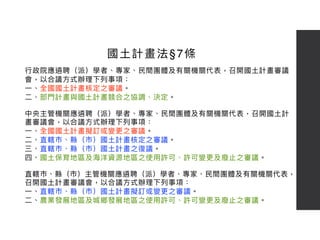 ⾏行行政院應遴聘（派）學者、專家、⺠民間團體及有關機關代表，召開國⼟土計畫審議
會，以合議⽅方式辦理理下列列事項： 
⼀一、全國國⼟土計畫核定之審議。
⼆二、部⾨門計畫與國⼟土計畫競合之協調、決定。
中央主管機關應遴聘（派）學者、專家、⺠民間團體及有關機關代表，召開國⼟土計
畫審議會，以合議⽅方式辦理理下列列事項：
⼀一、全國國⼟土計畫擬訂或變更更之審議。
⼆二、直轄市、縣（市）國⼟土計畫核定之審議。
三、直轄市、縣（市）國⼟土計畫之復議。
四、國⼟土保育地區及海海洋資源地區之使⽤用許可、許可變更更及廢⽌止之審議。
直轄市、縣（市）主管機關應遴聘（派）學者、專家、⺠民間團體及有關機關代表，
召開國⼟土計畫審議會，以合議⽅方式辦理理下列列事項：
⼀一、直轄市、縣（市）國⼟土計畫擬訂或變更更之審議。
⼆二、農業發展地區及城鄉發展地區之使⽤用許可、許可變更更及廢⽌止之審議。
國⼟土計畫法§7條
 